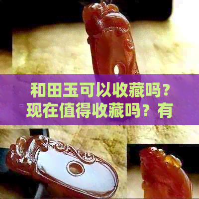 和田玉可以收藏吗？现在值得收藏吗？有价值吗？