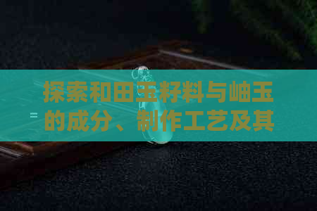 探索和田玉籽料与岫玉的成分、制作工艺及其价值