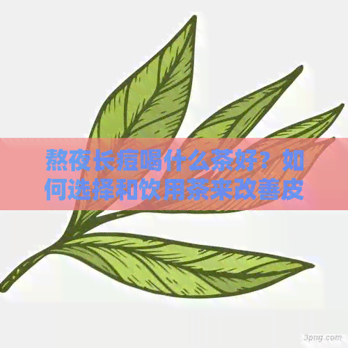 熬夜长痘喝什么茶好？如何选择和饮用茶来改善皮肤状况和缓解痘痘问题