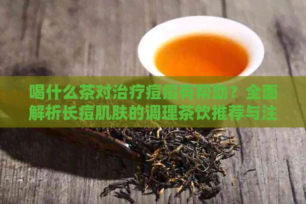 喝什么茶对治疗痘痘有帮助？全面解析长痘肌肤的调理茶饮推荐与注意事项