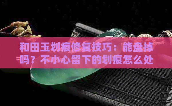 和田玉划痕修复技巧：能盘掉吗？不小心留下的划痕怎么处理？