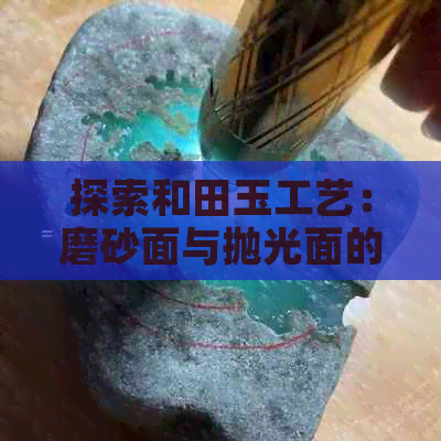 探索和田玉工艺：磨砂面与抛光面的对比，哪种更好？