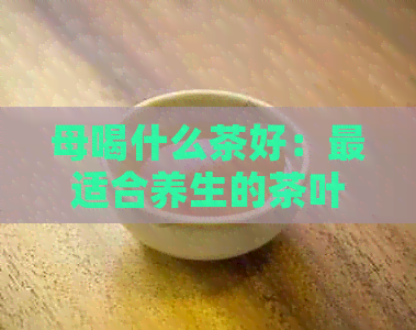 母喝什么茶好：最适合养生的茶叶推荐