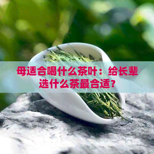 母适合喝什么茶叶：给长辈选什么茶最合适？