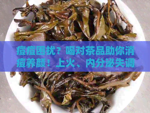 痘痘困扰？喝对茶品助你消痘养颜！上火、内分泌失调等问题一网打尽