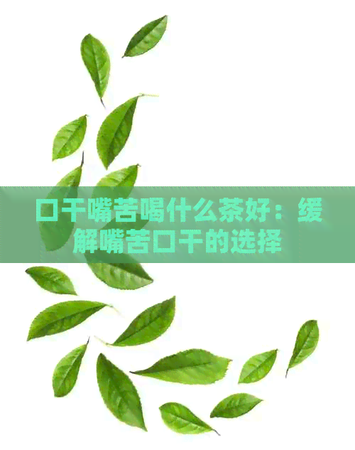 口干嘴苦喝什么茶好：缓解嘴苦口干的选择