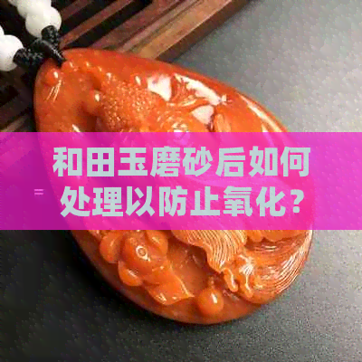 和田玉磨砂后如何处理以防止氧化？保养技巧大揭秘！