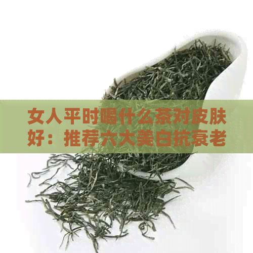 女人平时喝什么茶对皮肤好：推荐六大美白抗衰老茶品