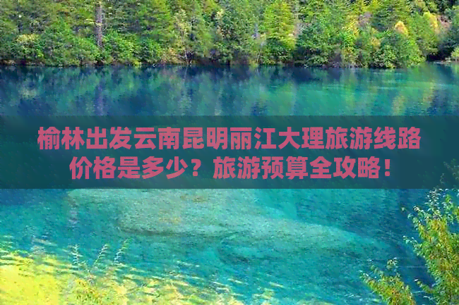 榆林出发云南昆明丽江大理旅游线路价格是多少？旅游预算全攻略！