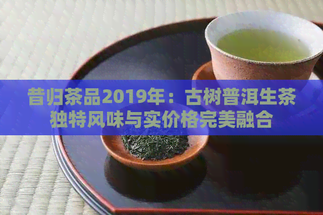 昔归茶品2019年：古树普洱生茶独特风味与实价格完美融合