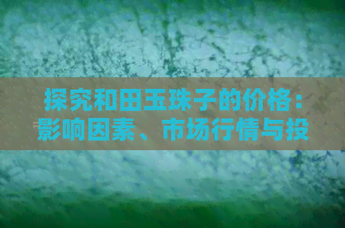 探究和田玉珠子的价格：影响因素、市场行情与投资价值全解析