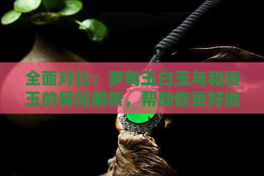 全面对比：罗甸玉白玉与和田玉的异同解析，帮助你更好地选择与鉴赏