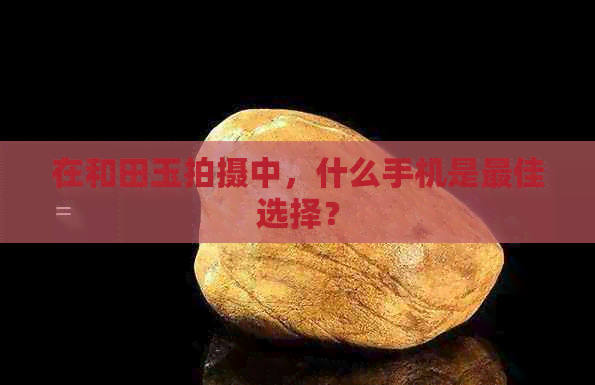 在和田玉拍摄中，什么手机是更佳选择？