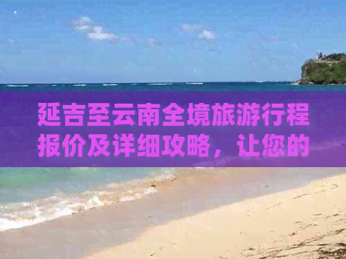 延吉至云南全境旅     程报价及详细攻略，让您的旅行更省心、更划算！