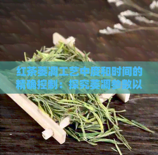 红茶萎凋工艺中度和时间的精确控制：探究萎凋参数以获得优质红茶