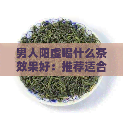 男人阳虚喝什么茶效果好：推荐适合调理阳虚的茶品，助你恢复健。