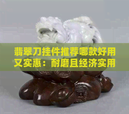 翡翠刀挂件推荐哪款好用又实惠：耐磨且经济实用的选择