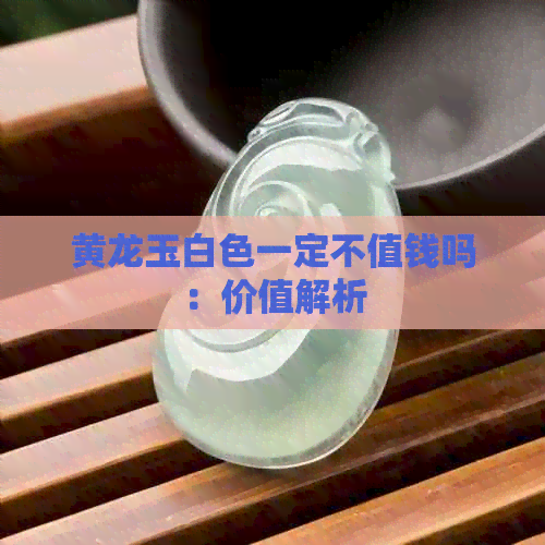 黄龙玉白色一定不值钱吗：价值解析