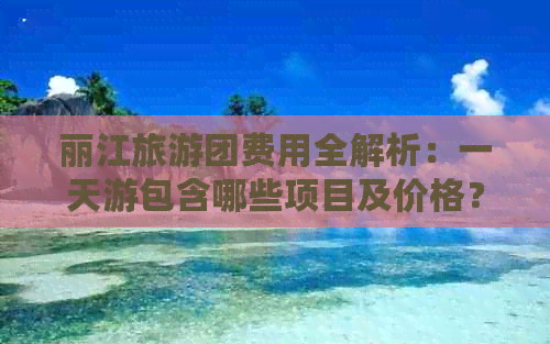 丽江旅游团费用全解析：一天游包含哪些项目及价格？