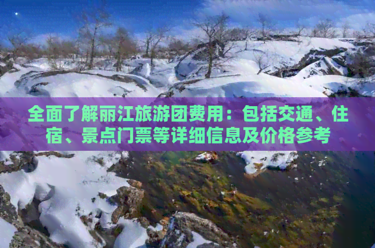 全面了解丽江旅游团费用：包括交通、住宿、景点门票等详细信息及价格参考