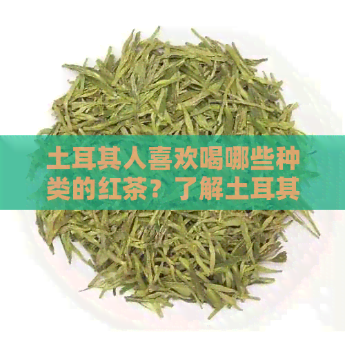 土耳其人喜欢喝哪些种类的红茶？了解土耳其红茶文化与饮用惯