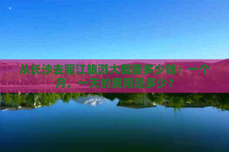 从长沙去丽江旅游大概要多少钱：一个月，一天的费用是多少？