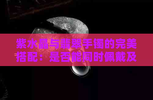 紫水晶与翡翠手镯的完美搭配：是否能同时佩戴及其它注意事项