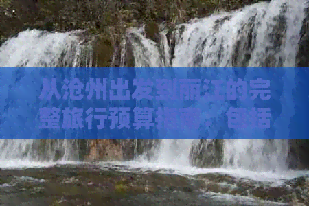 从沧州出发到丽江的完整旅行预算指南：包括交通、住宿、餐饮和旅游景点费用