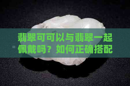 翡翠可可以与翡翠一起佩戴吗？如何正确搭配翡翠饰品？