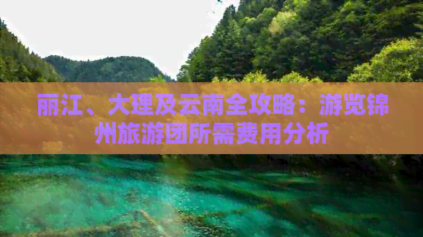 丽江、大理及云南全攻略：游览锦州旅游团所需费用分析