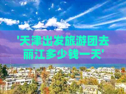 '天津出发旅游团去丽江多少钱一天'