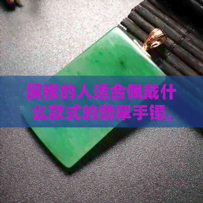 属猴的人适合佩戴什么款式的翡翠手镯，推荐几款精美手镯供选择