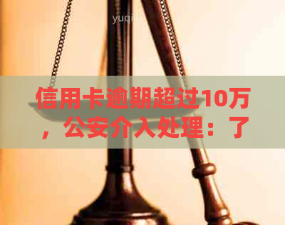 信用卡逾期超过10万，公安介入处理：了解应对策略与合理建议