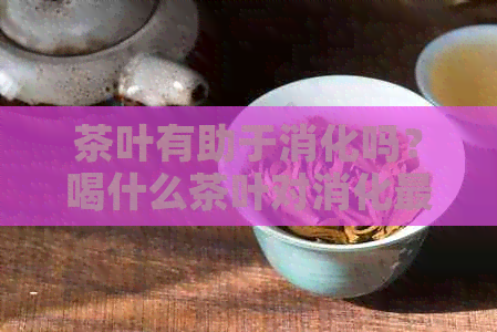 茶叶有助于消化吗？喝什么茶叶对消化最有益？如何选择适合自己的消化茶叶？