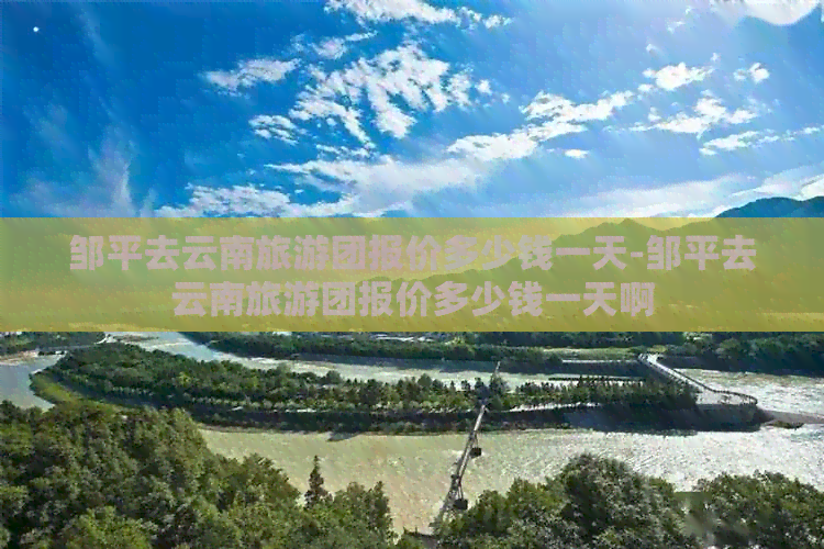 邹平去云南旅游团报价多少钱一天-邹平去云南旅游团报价多少钱一天啊