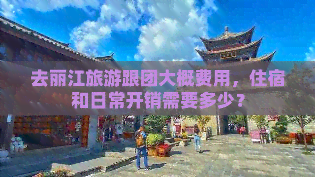 去丽江旅游跟团大概费用，住宿和日常开销需要多少？