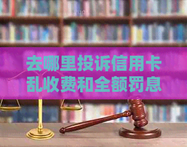 去哪里投诉信用卡乱收费和全额罚息最有效？