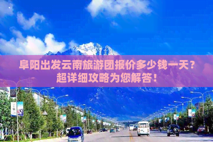 阜阳出发云南旅游团报价多少钱一天？超详细攻略为您解答！