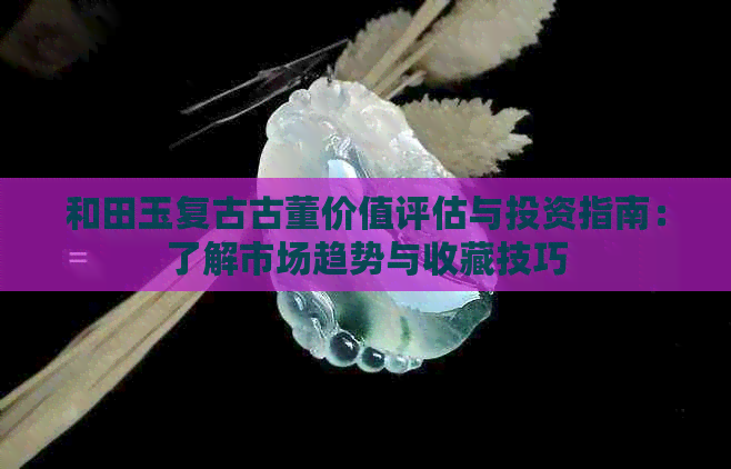 和田玉复古古董价值评估与投资指南：了解市场趋势与收藏技巧