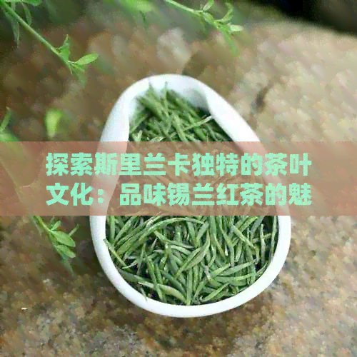 探索斯里兰卡独特的茶叶文化：品味锡兰红茶的魅力