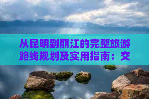 从昆明到丽江的完整旅游路线规划及实用指南：交通、住宿、景点一应俱全！