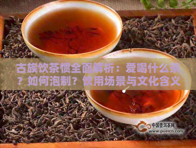 古族饮茶惯全面解析：爱喝什么茶？如何泡制？饮用场景与文化含义