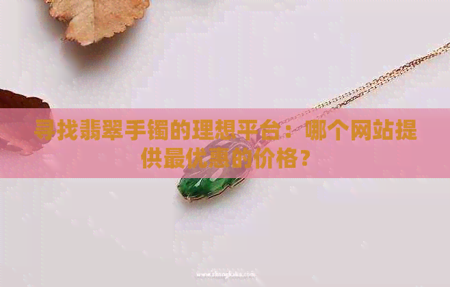 寻找翡翠手镯的理想平台：哪个网站提供更优惠的价格？