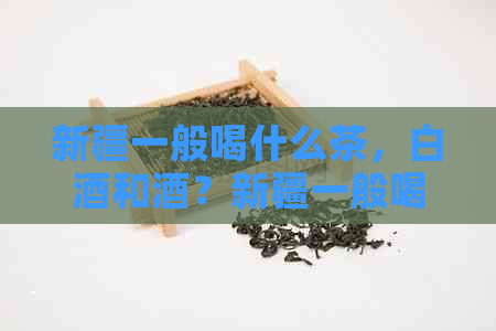 新疆一般喝什么茶，白酒和酒？新疆一般喝什么奶？ - 70字