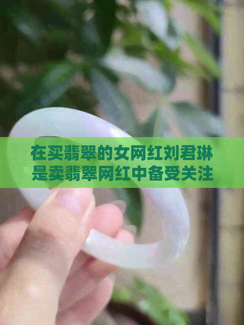 在买翡翠的女网红刘君琳是卖翡翠网红中备受关注的人物。