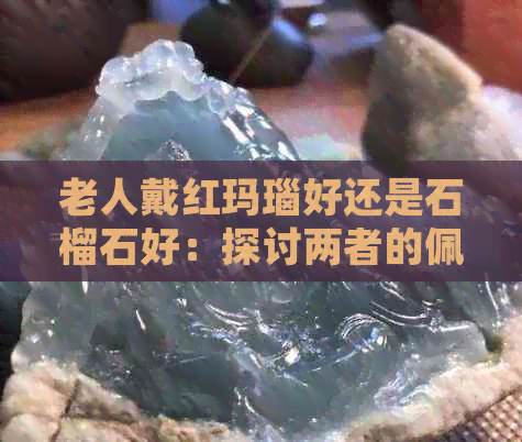 老人戴红玛瑙好还是石榴石好：探讨两者的佩戴好处及适宜性