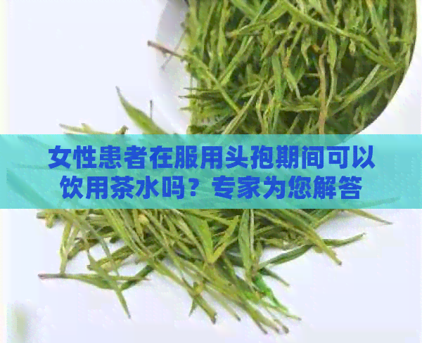 女性患者在服用头孢期间可以饮用茶水吗？专家为您解答