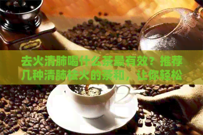 去火清肺喝什么茶最有效？推荐几种清肺祛火的茶和，让你轻松调理身体！