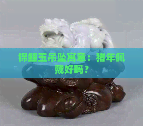 锦鲤玉吊坠寓意：猪年佩戴好吗？