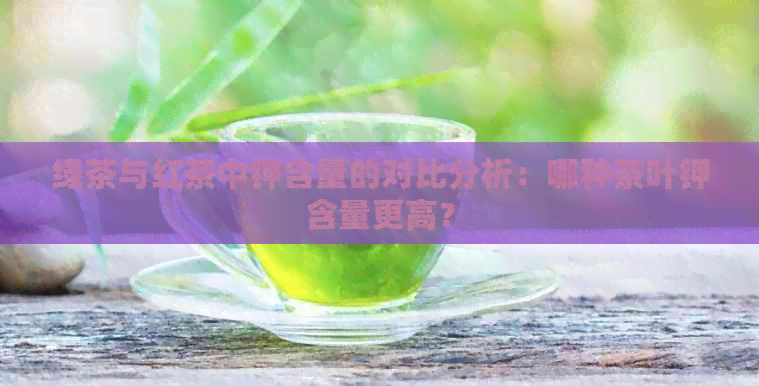 绿茶与红茶中钾含量的对比分析：哪种茶叶钾含量更高？